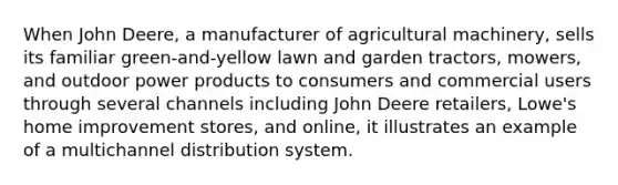 When John Deere, a manufacturer of agricultural machinery, sells its familiar green-and-yellow lawn and garden tractors, mowers, and outdoor power products to consumers and commercial users through several channels including John Deere retailers, Lowe's home improvement stores, and online, it illustrates an example of a multichannel distribution system.