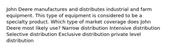 John Deere manufactures and distributes industrial and farm equipment. This type of equipment is considered to be a specialty product. Which type of market coverage does John Deere most likely use? Narrow distribution Intensive distribution Selective distribution Exclusive distribution private level distribution