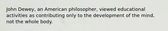 John Dewey, an American philosopher, viewed educational activities as contributing only to the development of the mind, not the whole body.