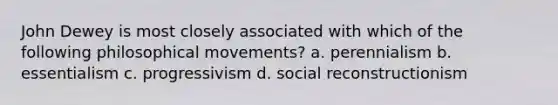 John Dewey is most closely associated with which of the following philosophical movements? a. perennialism b. essentialism c. progressivism d. social reconstructionism