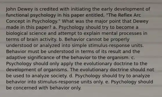 John Dewey is credited with initiating the early development of functional psychology in his paper entitled, "The Reflex Arc Concept in Psychology." What was the major point that Dewey made in this paper? a. Psychology should try to become a biological science and attempt to explain mental processes in terms of brain activity. b. Behavior cannot be properly understood or analyzed into simple stimulus-response units. Behavior must be understood in terms of its result and the adaptive significance of the behavior to the organism. c. Psychology should only apply the evolutionary doctrine to the development of organisms. The evolutionary doctrine should not be used to analyze society. d. Psychology should try to analyze behavior into stimulus-response units only. e. Psychology should be concerned with behavior only.