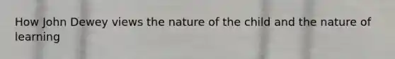 How John Dewey views the nature of the child and the nature of learning