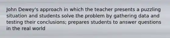 John Dewey's approach in which the teacher presents a puzzling situation and students solve the problem by gathering data and testing their conclusions; prepares students to answer questions in the real world