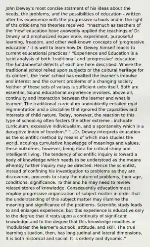 John Dewey's most concise statment of his ideas about the needs, the problems, and the possibilities of education - written after his experience with the progressive schools and in the light of ths criticisms his theories received. "Inasmuch as teachers of the 'new' education have avowedly applied the teachings of Dr. Dewey and emphasized experience, experiment, purposeful learning, freedom, and other well-known concepts of 'progressive education,' it is well to learn how Dr. Dewey himself reacts to current educational practices." "Experience and Education is a lucid analysis of both 'traditional' and 'progressive' education. The fundamental defects of each are here described. Where the traditional school relied upon subjects or the cultural heritage for its content, the 'new' school has exalted the learner's impulse and interest and the current problems of a changing society. Neither of these sets of values is sufficient unto itself. Both are essential. Sound educational experience involves, above all, continuity and interaction between the learner and what is learned. The traditiional curriculum undoubtedly entailed rigid regimentation and a discipline that ignored the capacities and interests of child nature. Today, however, the reaction to this type of schooling often fosters the other extreme - inchoate curriculum, excessive individualism, and a spontaneity which is a deceptive index of freedom." "...Dr. Dewey interprets education as <a href='https://www.questionai.com/knowledge/koXrTCHtT5-the-scientific-method' class='anchor-knowledge'>the scientific method</a> by means of which man studies the world, acquires cumulative knowledge of meanings and values, these outcomes, however, being data for critical study and intelligent living. The tendency of scientific inquiry is toward a body of knowledge which needs to be understood as the means whereby further inquiry may be directed. Hence the scientist, instead of confining his investigation to problems as they are discovered, proceeds to study the nature of problems, their age, conditions, significance. To this end he may need to review related stores of knowledge. Consequently education must employ progressive organization of subject matter in order that the understanding of this subject matter may illumine the meaning and significance of the problems. Scientific study leads to and enlarges experience, but this experience is educative only to the degree that it rests upon a continuity of significant knowledge and to the degree that this knowledge modifies or 'modulates' the learner's outlook, attitude, and skill. The true learning situation, then, has longitudinal and lateral dimensions. It is both historical and social. It is orderly and dynamic."