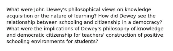 What were John Dewey's philosophical views on knowledge acquisition or the nature of learning? How did Dewey see the relationship between schooling and citizenship in a democracy? What were the implications of Dewey's philosophy of knowledge and democratic citizenship for teachers' construction of positive schooling environments for students?