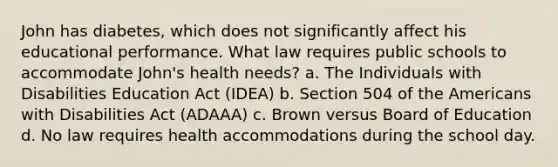 John has diabetes, which does not significantly affect his educational performance. What law requires public schools to accommodate John's health needs? a. The Individuals with Disabilities Education Act (IDEA) b. Section 504 of the Americans with Disabilities Act (ADAAA) c. Brown versus Board of Education d. No law requires health accommodations during the school day.