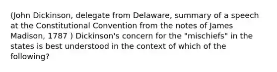 (John Dickinson, delegate from Delaware, summary of a speech at <a href='https://www.questionai.com/knowledge/knd5xy61DJ-the-constitutional-convention' class='anchor-knowledge'>the constitutional convention</a> from the notes of James Madison, 1787 ) Dickinson's concern for the "mischiefs" in the states is best understood in the context of which of the following?