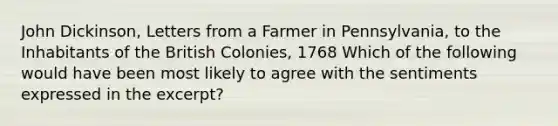 John Dickinson, Letters from a Farmer in Pennsylvania, to the Inhabitants of the British Colonies, 1768 Which of the following would have been most likely to agree with the sentiments expressed in the excerpt?