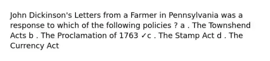 John Dickinson's Letters from a Farmer in Pennsylvania was a response to which of the following policies ? a . The Townshend Acts b . The Proclamation of 1763 ✓c . The Stamp Act d . The Currency Act