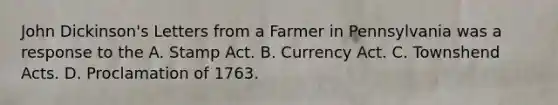 John Dickinson's Letters from a Farmer in Pennsylvania was a response to the A. Stamp Act. B. Currency Act. C. Townshend Acts. D. Proclamation of 1763.