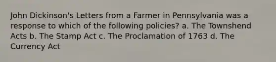 John Dickinson's Letters from a Farmer in Pennsylvania was a response to which of the following policies? a. The Townshend Acts b. The Stamp Act c. The Proclamation of 1763 d. The Currency Act