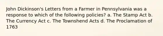 John Dickinson's Letters from a Farmer in Pennsylvania was a response to which of the following policies? a. The Stamp Act b. The Currency Act c. The Townshend Acts d. The Proclamation of 1763