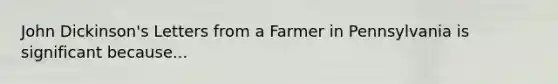 John Dickinson's Letters from a Farmer in Pennsylvania is significant because...