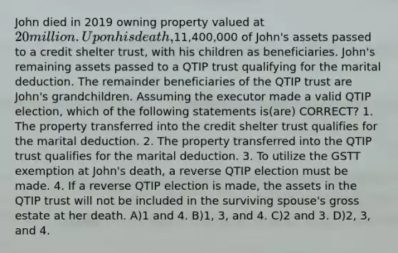 John died in 2019 owning property valued at 20 million. Upon his death,11,400,000 of John's assets passed to a credit shelter trust, with his children as beneficiaries. John's remaining assets passed to a QTIP trust qualifying for the marital deduction. The remainder beneficiaries of the QTIP trust are John's grandchildren. Assuming the executor made a valid QTIP election, which of the following statements is(are) CORRECT? 1. The property transferred into the credit shelter trust qualifies for the marital deduction. 2. The property transferred into the QTIP trust qualifies for the marital deduction. 3. To utilize the GSTT exemption at John's death, a reverse QTIP election must be made. 4. If a reverse QTIP election is made, the assets in the QTIP trust will not be included in the surviving spouse's gross estate at her death. A)1 and 4. B)1, 3, and 4. C)2 and 3. D)2, 3, and 4.