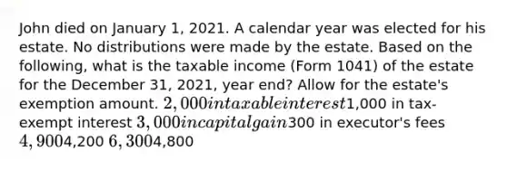 John died on January 1, 2021. A calendar year was elected for his estate. No distributions were made by the estate. Based on the following, what is the taxable income (Form 1041) of the estate for the December 31, 2021, year end? Allow for the estate's exemption amount. 2,000 in taxable interest1,000 in tax-exempt interest 3,000 in capital gain300 in executor's fees 4,9004,200 6,3004,800