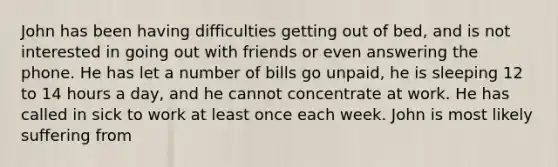 John has been having difficulties getting out of bed, and is not interested in going out with friends or even answering the phone. He has let a number of bills go unpaid, he is sleeping 12 to 14 hours a day, and he cannot concentrate at work. He has called in sick to work at least once each week. John is most likely suffering from