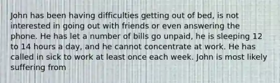 John has been having difficulties getting out of bed, is not interested in going out with friends or even answering the phone. He has let a number of bills go unpaid, he is sleeping 12 to 14 hours a day, and he cannot concentrate at work. He has called in sick to work at least once each week. John is most likely suffering from