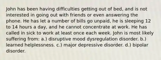 John has been having difficulties getting out of bed, and is not interested in going out with friends or even answering the phone. He has let a number of bills go unpaid, he is sleeping 12 to 14 hours a day, and he cannot concentrate at work. He has called in sick to work at least once each week. John is most likely suffering from: a.) disruptive mood dysregulation disorder. b.) learned helplessness. c.) major depressive disorder. d.) bipolar disorder.