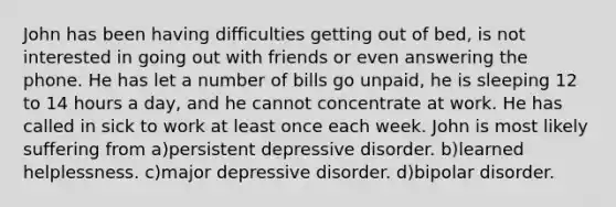 John has been having difficulties getting out of bed, is not interested in going out with friends or even answering the phone. He has let a number of bills go unpaid, he is sleeping 12 to 14 hours a day, and he cannot concentrate at work. He has called in sick to work at least once each week. John is most likely suffering from a)persistent depressive disorder. b)learned helplessness. c)major depressive disorder. d)bipolar disorder.