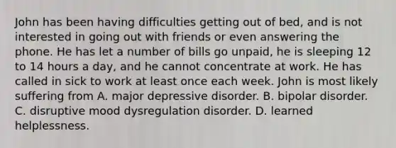 John has been having difficulties getting out of bed, and is not interested in going out with friends or even answering the phone. He has let a number of bills go unpaid, he is sleeping 12 to 14 hours a day, and he cannot concentrate at work. He has called in sick to work at least once each week. John is most likely suffering from A. major depressive disorder. B. bipolar disorder. C. disruptive mood dysregulation disorder. D. learned helplessness.