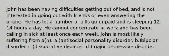 John has been having difficulties getting out of bed, and is not interested in going out with friends or even answering the phone. He has let a number of bills go unpaid and is sleeping 12-14 hours a day. He cannot concentrate at work and has been calling in sick at least once each week. John is most likely suffering from a(n): a.)antisocial personality disorder. b.)bipolar disorder. c.)dissociative disorder. d.)major depressive disorder.