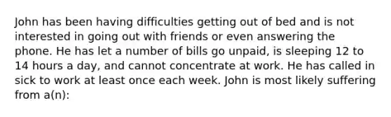 John has been having difficulties getting out of bed and is not interested in going out with friends or even answering the phone. He has let a number of bills go unpaid, is sleeping 12 to 14 hours a day, and cannot concentrate at work. He has called in sick to work at least once each week. John is most likely suffering from a(n):