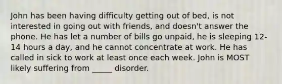 John has been having difficulty getting out of bed, is not interested in going out with friends, and doesn't answer the phone. He has let a number of bills go unpaid, he is sleeping 12-14 hours a day, and he cannot concentrate at work. He has called in sick to work at least once each week. John is MOST likely suffering from _____ disorder.
