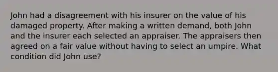 John had a disagreement with his insurer on the value of his damaged property. After making a written demand, both John and the insurer each selected an appraiser. The appraisers then agreed on a fair value without having to select an umpire. What condition did John use?