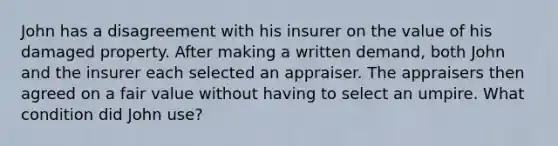 John has a disagreement with his insurer on the value of his damaged property. After making a written demand, both John and the insurer each selected an appraiser. The appraisers then agreed on a fair value without having to select an umpire. What condition did John use?