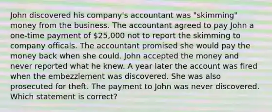 John discovered his company's accountant was "skimming" money from the business. The accountant agreed to pay John a one-time payment of 25,000 not to report the skimming to company officals. The accountant promised she would pay the money back when she could. John accepted the money and never reported what he knew. A year later the account was fired when the embezzlement was discovered. She was also prosecuted for theft. The payment to John was never discovered. Which statement is correct?