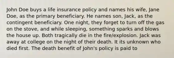 John Doe buys a life insurance policy and names his wife, Jane Doe, as the primary beneficiary. He names son, Jack, as the contingent beneficiary. One night, they forget to turn off the gas on the stove, and while sleeping, something sparks and blows the house up. Both tragically die in the fire/explosion. Jack was away at college on the night of their death. It its unknown who died first. The death benefit of John's policy is paid to