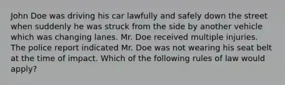 John Doe was driving his car lawfully and safely down the street when suddenly he was struck from the side by another vehicle which was changing lanes. Mr. Doe received multiple injuries. The police report indicated Mr. Doe was not wearing his seat belt at the time of impact. Which of the following rules of law would apply?