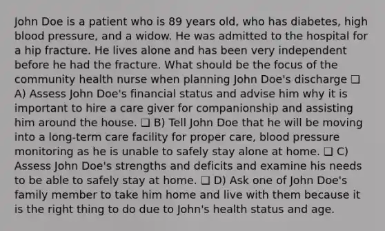 John Doe is a patient who is 89 years old, who has diabetes, high blood pressure, and a widow. He was admitted to the hospital for a hip fracture. He lives alone and has been very independent before he had the fracture. What should be the focus of the community health nurse when planning John Doe's discharge ❏ A) Assess John Doe's financial status and advise him why it is important to hire a care giver for companionship and assisting him around the house. ❏ B) Tell John Doe that he will be moving into a long-term care facility for proper care, blood pressure monitoring as he is unable to safely stay alone at home. ❏ C) Assess John Doe's strengths and deficits and examine his needs to be able to safely stay at home. ❏ D) Ask one of John Doe's family member to take him home and live with them because it is the right thing to do due to John's health status and age.