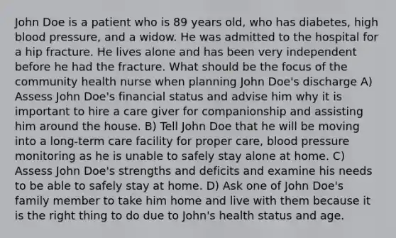 John Doe is a patient who is 89 years old, who has diabetes, high blood pressure, and a widow. He was admitted to the hospital for a hip fracture. He lives alone and has been very independent before he had the fracture. What should be the focus of the community health nurse when planning John Doe's discharge A) Assess John Doe's financial status and advise him why it is important to hire a care giver for companionship and assisting him around the house. B) Tell John Doe that he will be moving into a long-term care facility for proper care, blood pressure monitoring as he is unable to safely stay alone at home. C) Assess John Doe's strengths and deficits and examine his needs to be able to safely stay at home. D) Ask one of John Doe's family member to take him home and live with them because it is the right thing to do due to John's health status and age.