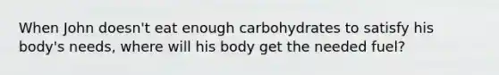 When John doesn't eat enough carbohydrates to satisfy his body's needs, where will his body get the needed fuel?