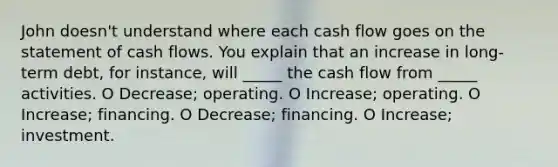 John doesn't understand where each cash flow goes on the statement of cash flows. You explain that an increase in long-term debt, for instance, will _____ the cash flow from _____ activities. O Decrease; operating. O Increase; operating. O Increase; financing. O Decrease; financing. O Increase; investment.