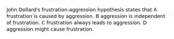 John Dollard's frustration-aggression hypothesis states that A frustration is caused by aggression. B aggression is independent of frustration. C frustration always leads to aggression. D aggression might cause frustration.