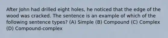 After John had drilled eight holes, he noticed that the edge of the wood was cracked. The sentence is an example of which of the following sentence types? (A) Simple (B) Compound (C) Complex (D) Compound-complex