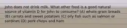 John does not drink milk. What other food is a good natural source of vitamin D for John to consume? (A) whole-grain breads (B) carrots and sweet potatoes (C) oily fish such as salmon or sardines (D) pork chops and ham