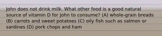 John does not drink milk. What other food is a good natural source of vitamin D for John to consume? (A) whole-grain breads (B) carrots and sweet potatoes (C) oily fish such as salmon or sardines (D) pork chops and ham