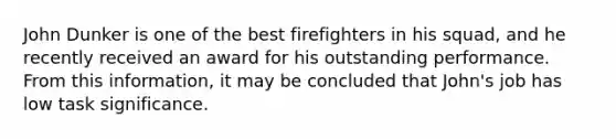 John Dunker is one of the best firefighters in his squad, and he recently received an award for his outstanding performance. From this information, it may be concluded that John's job has low task significance.