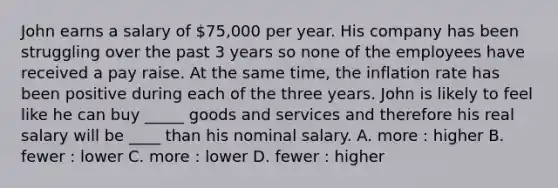 John earns a salary of 75,000 per year. His company has been struggling over the past 3 years so none of the employees have received a pay raise. At the same time, the inflation rate has been positive during each of the three years. John is likely to feel like he can buy _____ goods and services and therefore his real salary will be ____ than his nominal salary. A. more : higher B. fewer : lower C. more : lower D. fewer : higher