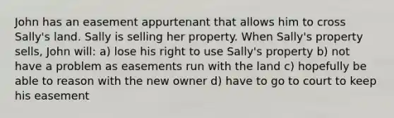 John has an easement appurtenant that allows him to cross Sally's land. Sally is selling her property. When Sally's property sells, John will: a) lose his right to use Sally's property b) not have a problem as easements run with the land c) hopefully be able to reason with the new owner d) have to go to court to keep his easement