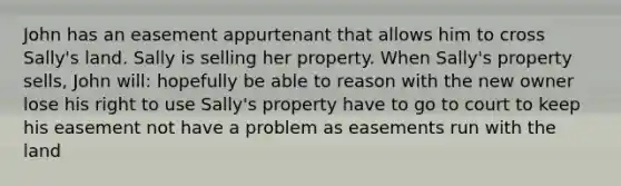 John has an easement appurtenant that allows him to cross Sally's land. Sally is selling her property. When Sally's property sells, John will: hopefully be able to reason with the new owner lose his right to use Sally's property have to go to court to keep his easement not have a problem as easements run with the land