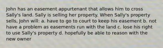 John has an easement appurtenant that allows him to cross Sally's land. Sally is selling her property. When Sally's property sells, John will: a. have to go to court to keep his easement b. not have a problem as easements run with the land c. lose his right to use Sally's property d. hopefully be able to reason with the new owner