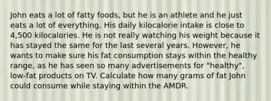 John eats a lot of fatty foods, but he is an athlete and he just eats a lot of everything. His daily kilocalorie intake is close to 4,500 kilocalories. He is not really watching his weight because it has stayed the same for the last several years. However, he wants to make sure his fat consumption stays within the healthy range, as he has seen so many advertisements for "healthy", low-fat products on TV. Calculate how many grams of fat John could consume while staying within the AMDR.