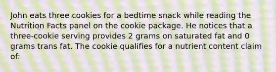 John eats three cookies for a bedtime snack while reading the Nutrition Facts panel on the cookie package. He notices that a three-cookie serving provides 2 grams on saturated fat and 0 grams trans fat. The cookie qualifies for a nutrient content claim of: