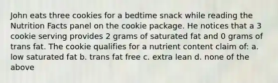 John eats three cookies for a bedtime snack while reading the Nutrition Facts panel on the cookie package. He notices that a 3 cookie serving provides 2 grams of saturated fat and 0 grams of trans fat. The cookie qualifies for a nutrient content claim of: a. low saturated fat b. trans fat free c. extra lean d. none of the above