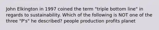 John Elkington in 1997 coined the term "triple bottom line" in regards to sustainability. Which of the following is NOT one of the three "P's" he described? people production profits planet