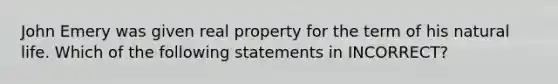 John Emery was given real property for the term of his natural life. Which of the following statements in INCORRECT?